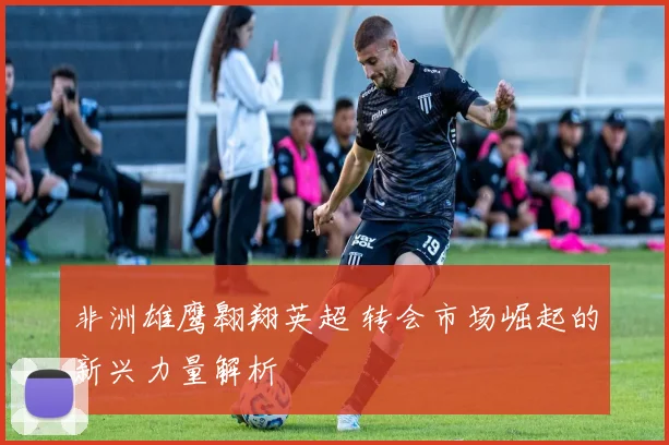 非洲雄鹰翱翔英超 转会市场崛起的新兴力量解析